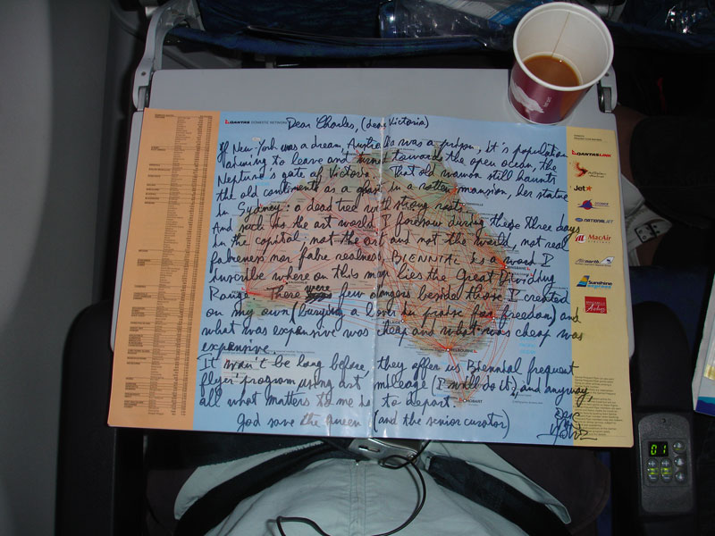 
Dear Charles, (dear Victoria)

If New York was a dream, Australia was a prison, it's population aiming to leave and turned towards the open ocean, the Neptune's gates to Victoria. That old woman still haunts the old continent as a ghost in a rotten mansion, her statue in Sydney: a dead tree with strong roots.
And such is the art world I foresaw during these three days in the capital: not the art yet not the world, not real fakeness nor fake realness, BIENNIAL is a word I inscribe where on this map lies the Great Dividing Range. There were few dangers beside those I created on my own (burying a lover in praise for freedom) and what was expensive was cheap, and what was cheap was expensive.
It won't be long before they offer us Biennial frequent flyer's programs using art mileage (I will do it), and anyway, all what matters to me is to depart.

God save the queen (and the senior curator)
Eric Van Hove  